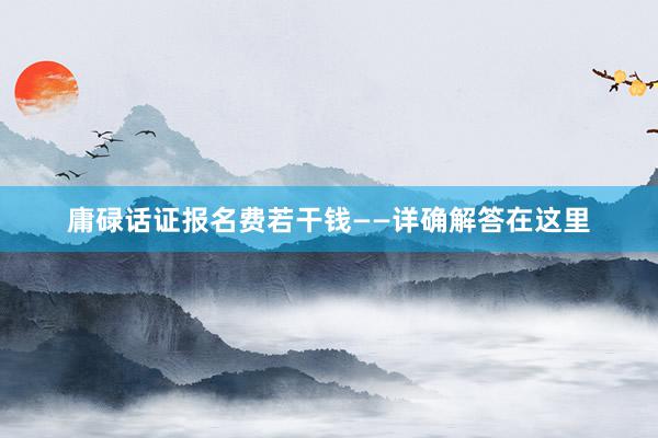 庸碌话证报名费若干钱——详确解答在这里