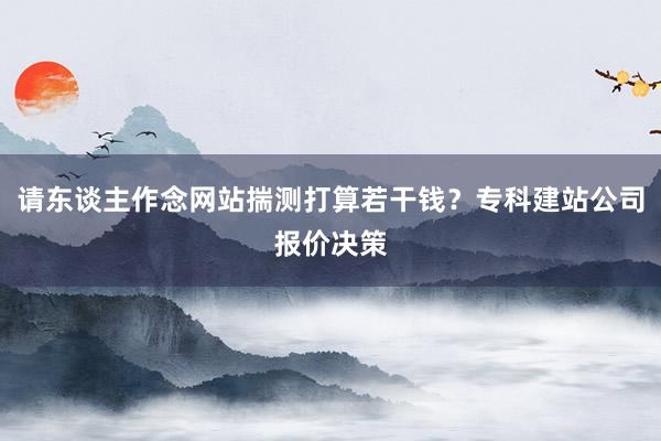 请东谈主作念网站揣测打算若干钱？专科建站公司报价决策