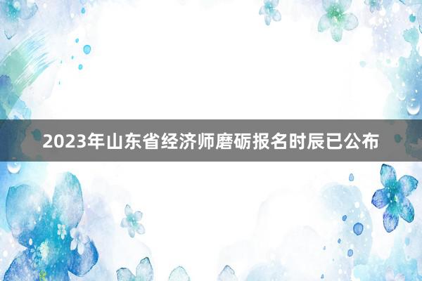 2023年山东省经济师磨砺报名时辰已公布