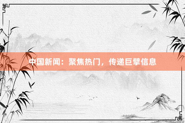 中国新闻：聚焦热门，传递巨擘信息