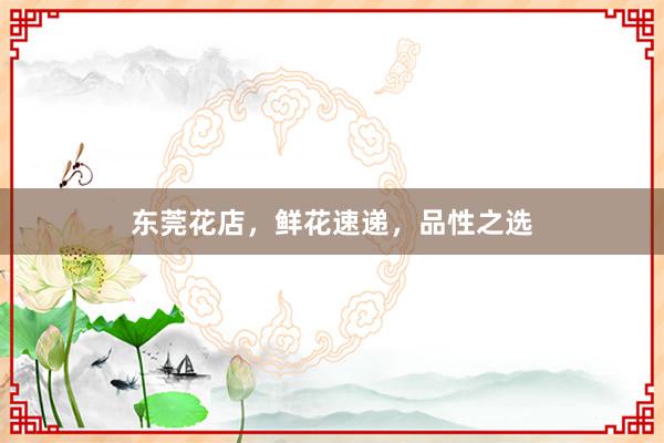 东莞花店，鲜花速递，品性之选