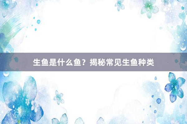生鱼是什么鱼？揭秘常见生鱼种类