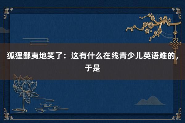 狐狸鄙夷地笑了：这有什么在线青少儿英语难的，于是